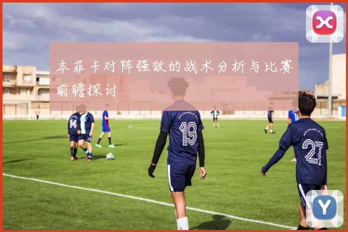 本菲卡对阵强敌的战术分析与比赛前瞻探讨