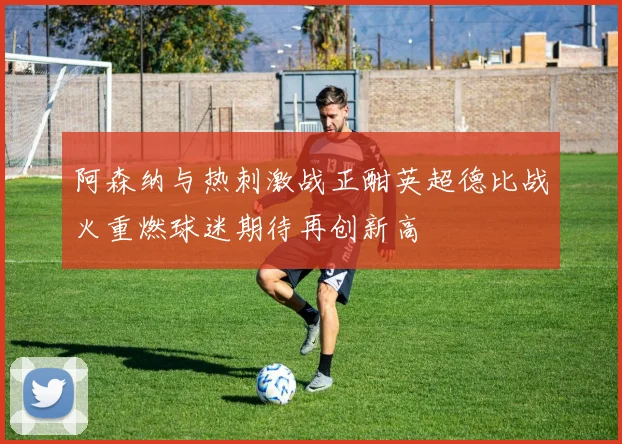 阿森纳与热刺激战正酣英超德比战火重燃球迷期待再创新高