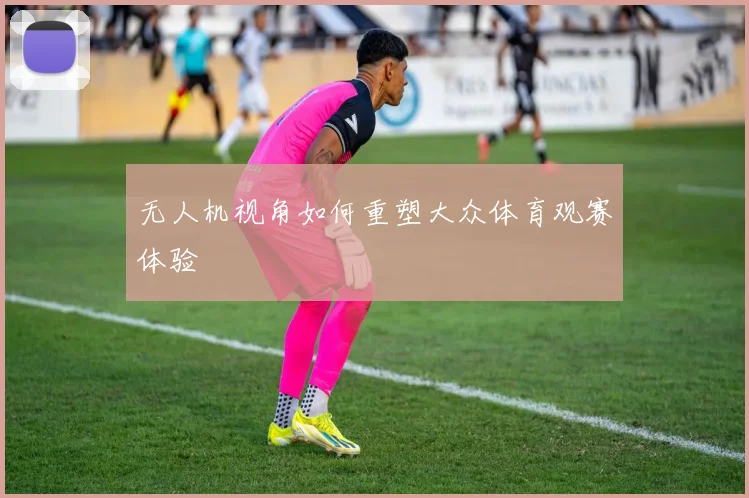 无人机视角如何重塑大众体育观赛体验