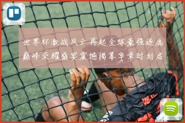 世界杯激战风云再起全球豪强逐鹿巅峰荣耀盛宴震撼揭幕华章时刻启