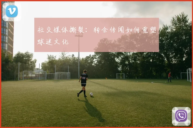 社交媒体撕裂：转会传闻如何重塑球迷文化
