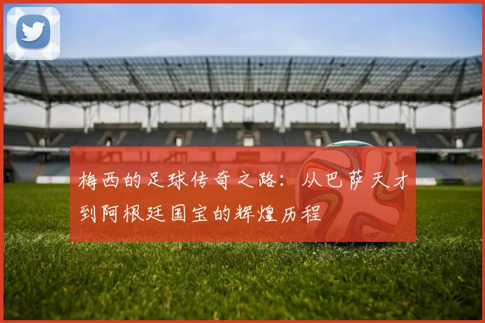 梅西的足球传奇之路：从巴萨天才到阿根廷国宝的辉煌历程