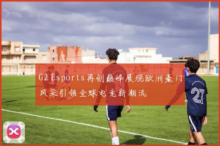 G2 Esports再创巅峰展现欧洲豪门风采引领全球电竞新潮流