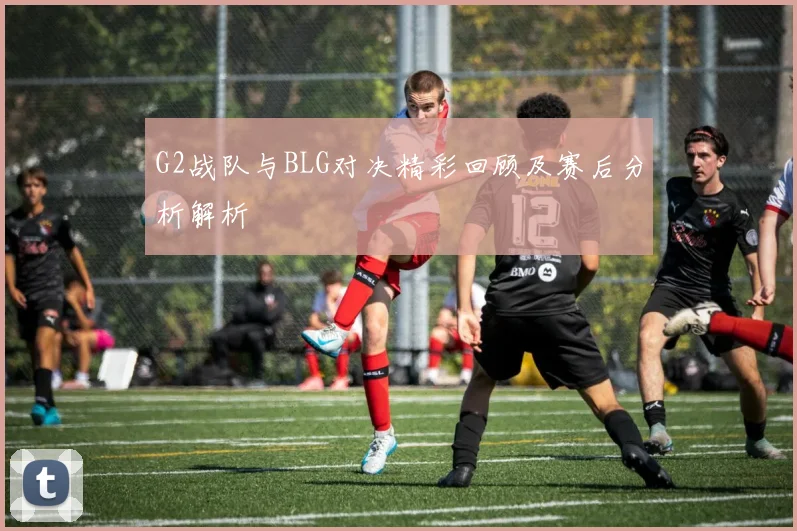 G2战队与BLG对决精彩回顾及赛后分析解析