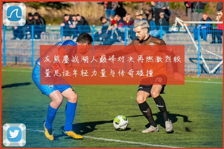 灰熊鏖战湖人巅峰对决再燃激烈较量见证年轻力量与传奇碰撞